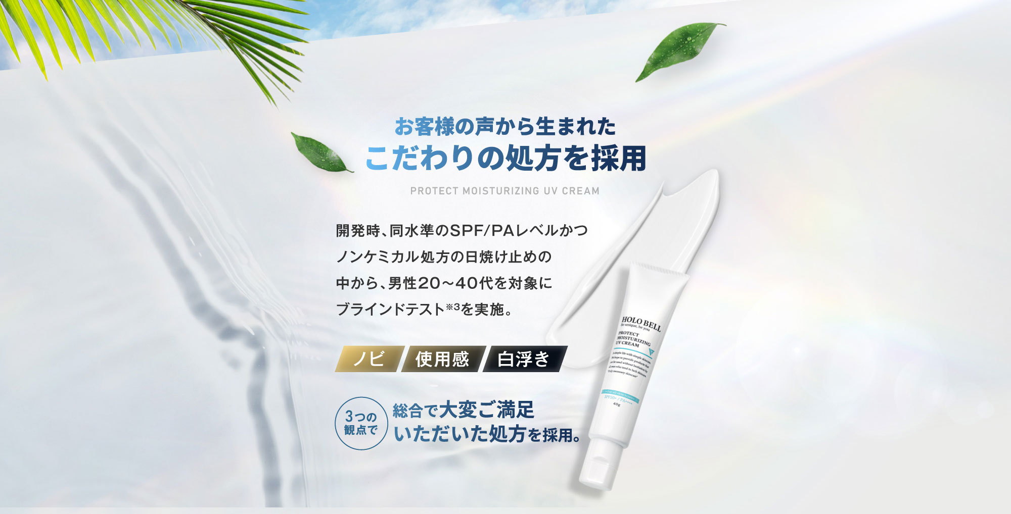 お客様の声から生まれたこだわりの処方を採用 開発時、同水準のSPF/PAレベルかつノンケミカル処方の日焼け止めの中から、男性20～40代を対象にブラインドテスト※3を実施。 [ノビ][使用感][白浮き] 3つの観点で総合で大変ご満足いただいた処方を採用。