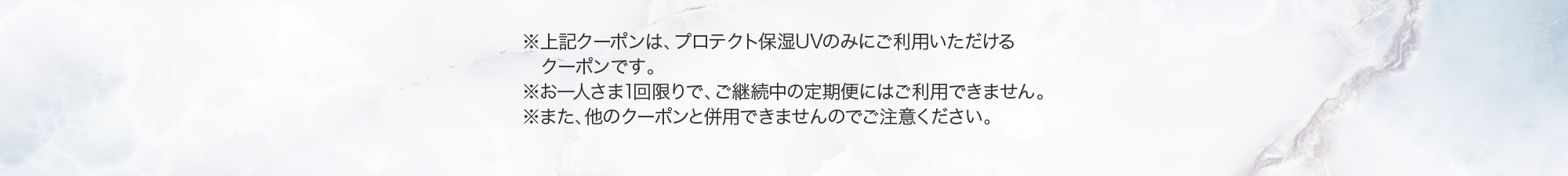 ※上記クーポンは、プロテクト保湿UVにご利用いただけるクーポンです。※お一人さま1回限りで、ご継続中の定期便にはご利用できません。※また、他のクーポンと併用できませんのでご注意ください。