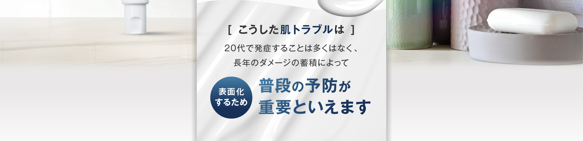 [こうした肌トラブルは]20代で発症することは多くはなく、長年のダメージの蓄積によって表面化するため 普段の予防が重要といえます