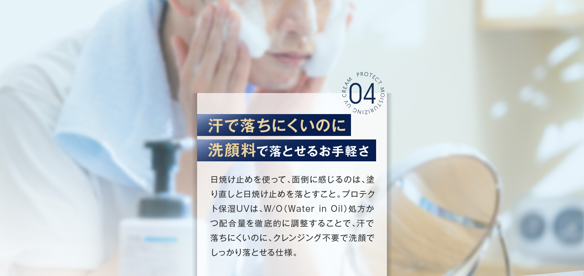 04:汗で落ちにくいのに洗顔料で落とせるお手軽さ 日焼け止めを使って、面倒に感じるのは、塗り直しと日焼け止めを落とすこと。プロテクト保湿UVは、W/O（Water in Oil）処方かつ配合量を徹底的に調整することで、汗で落ちにくいのに、クレンジング不要で洗顔でしっかり落とせる仕様。