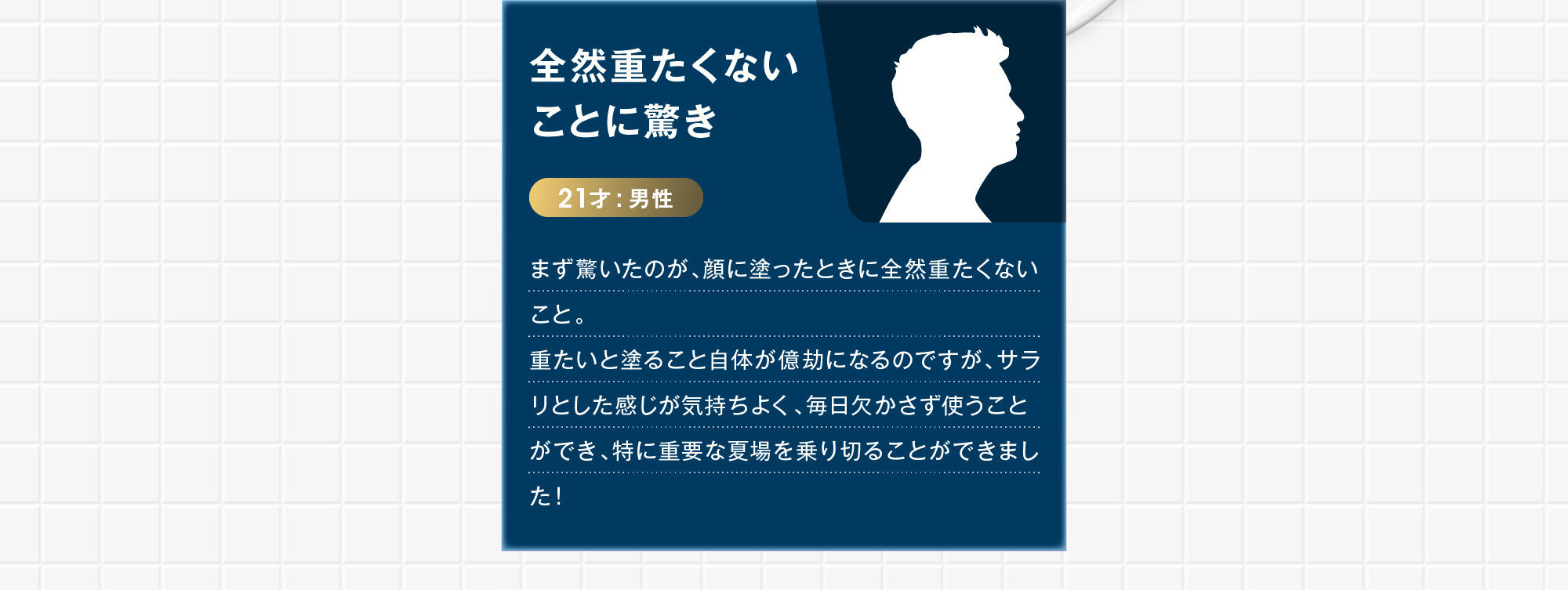 21才:男性 全然重たくないことに驚き まず驚いたのが、顔に塗ったときに全然重たくないこと。重たいと塗ること自体が億劫になるのですが、サラリとした感じが気持ちよく、毎日欠かさず使うことができ、特に重要な夏場を乗り切ることができました！