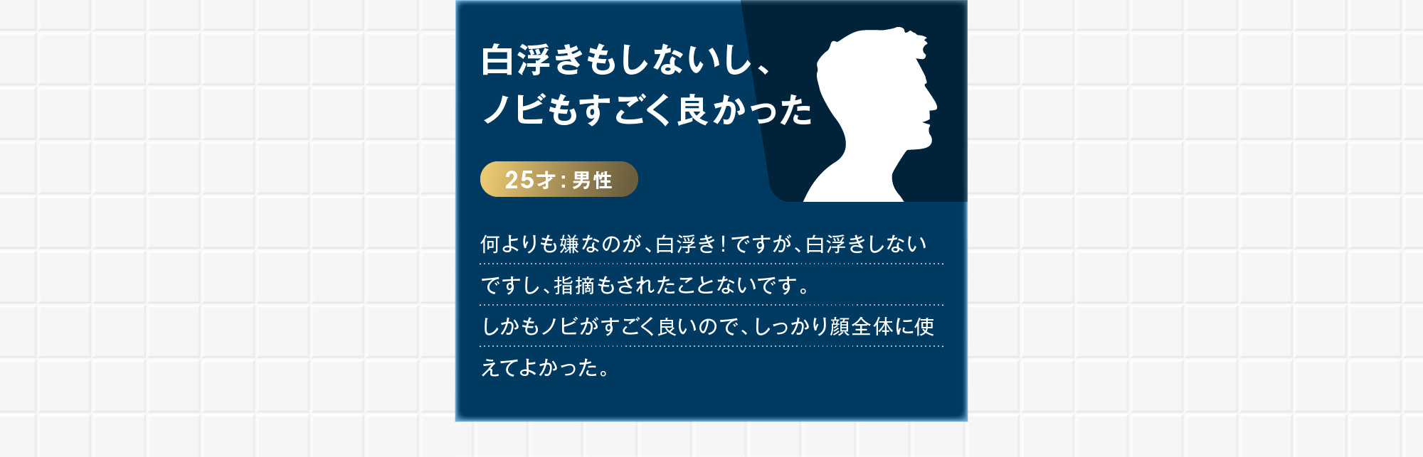 25才:男性白浮きもしないし、ノビもすごく良かった 何よりも嫌なのが、白浮き！ですが、白浮きしないですし、指摘もされたことないです。しかもノビがすごく良いので、しっかり顔全体に使えてよかった。