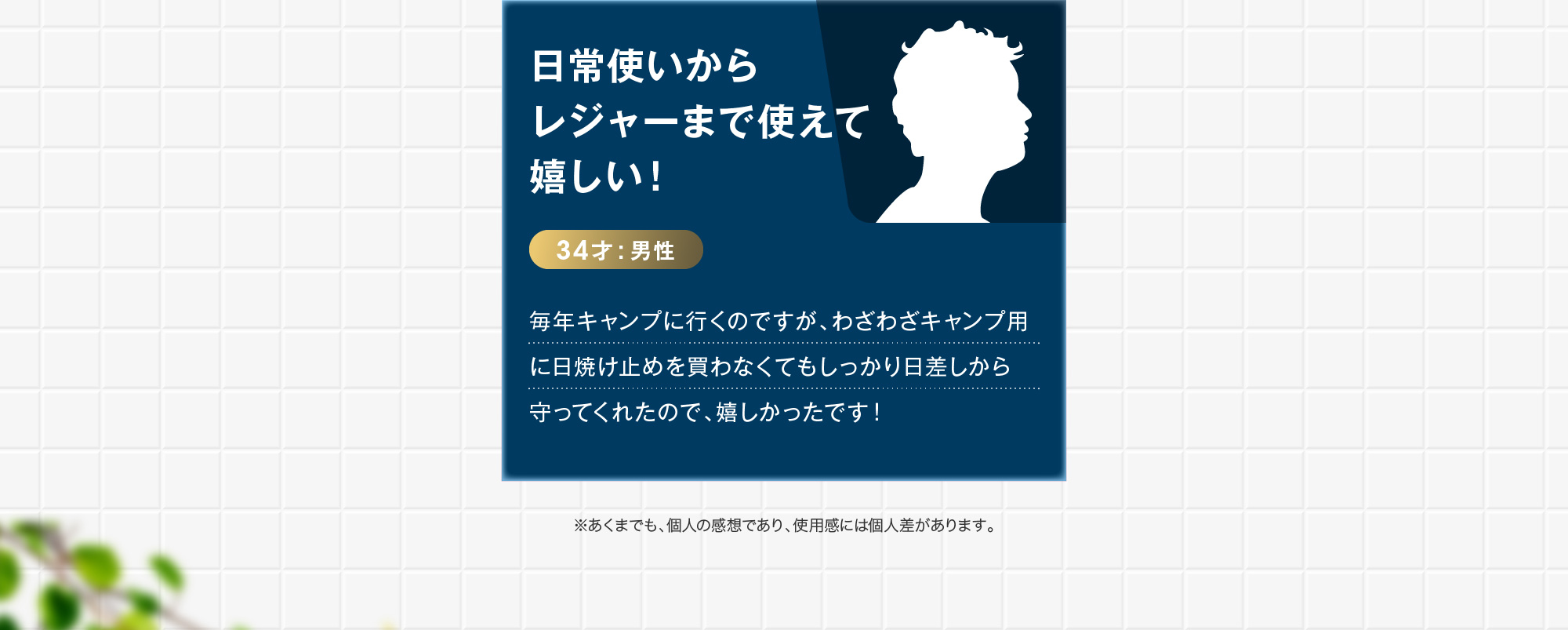 34才:男性日常使いからレジャーまで使えて嬉しい！ 毎年キャンプに行くのですが、わざわざキャンプ用に日焼け止めを買わなくてもしっかり日差しから守ってくれたので、嬉しかったです！ ※あくまでも、個人の感想であり、使用感には個人差があります。