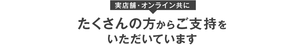 実店舗・オンライン共にたくさんの方からご支持をいただいています